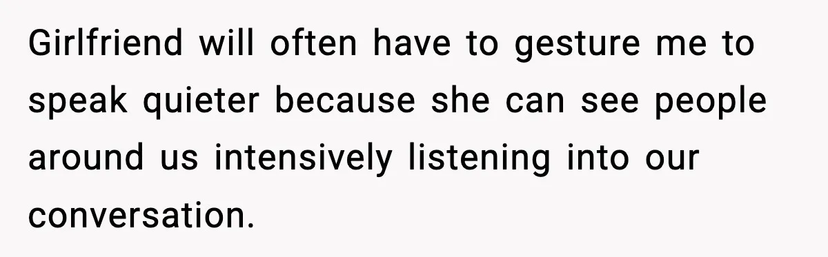 Girlfriend will often have to gesture me to speak quieter because she can see people around us intensively listening into our conversation.