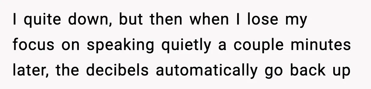 I quite down, but then when I lose my focus on speaking quietly a couple minutes later, the decibels automatically go back up