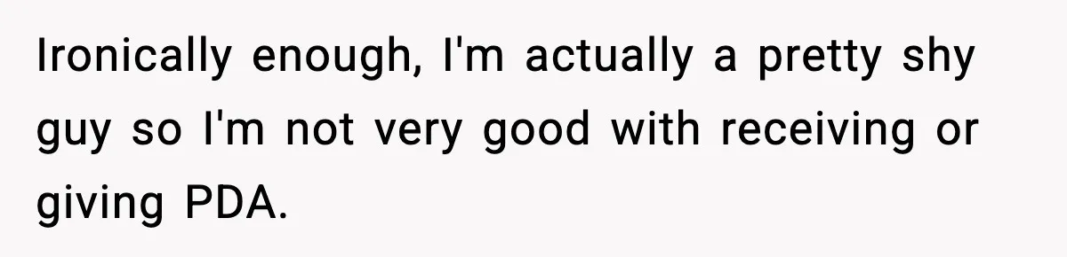 Ironically enough, I'm actually a pretty shy guy so I'm not very good with receiving or giving PDA.