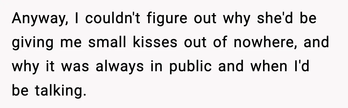 Anyway, I couldn't figure out why she'd be giving me small kisses out of nowhere, and why it was always in public and when I'd be talking.