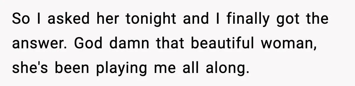 So I asked her tonight and I finally got the answer. God damn that beautiful woman, she's been playing me all along.