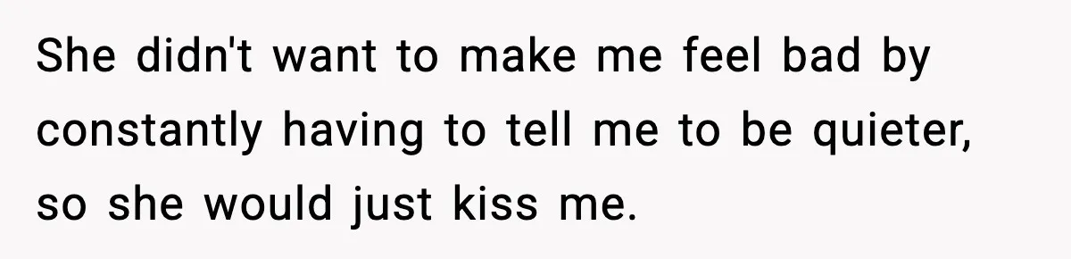 She didn't want to make me feel bad by constantly having to tell me to be quieter, so she would just kiss me.