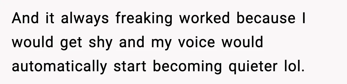And it always freaking worked because I would get shy and my voice would automatically start becoming quieter lol.
