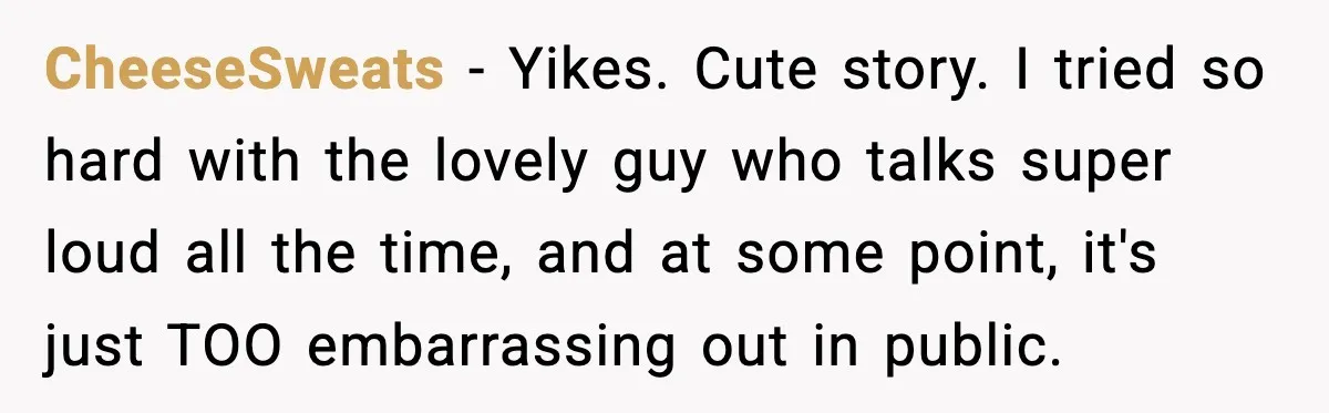 CheeseSweats − Yikes. Cute story. I tried so hard with the lovely guy who talks super loud all the time, and at some point, it's just TOO embarrassing out in...