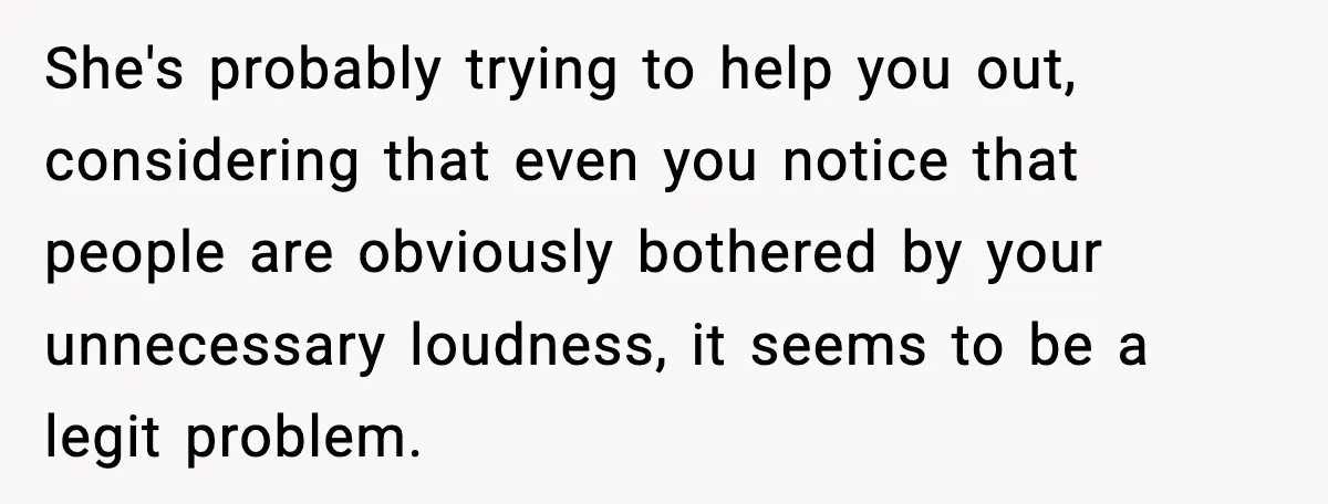 She's probably trying to help you out, considering that even you notice that people are obviously bothered by your unnecessary loudness, it seems to be a legit problem.