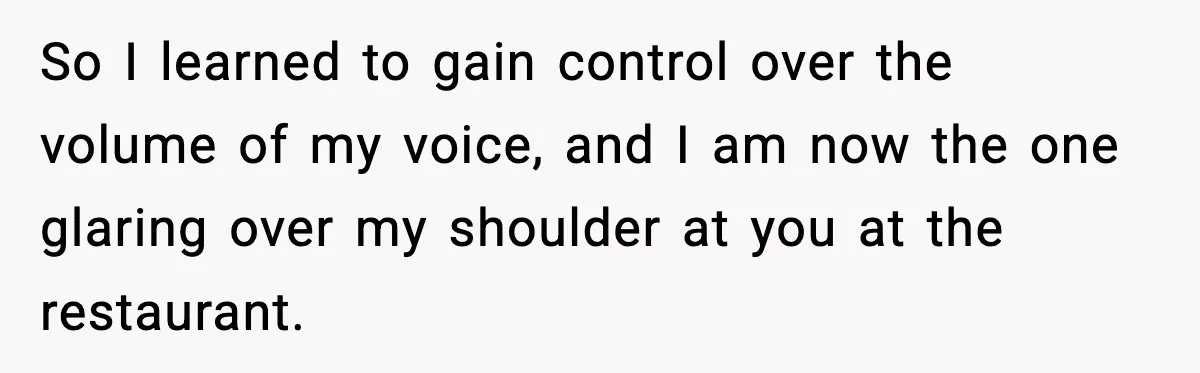 So I learned to gain control over the volume of my voice, and I am now the one glaring over my shoulder at you at the restaurant.