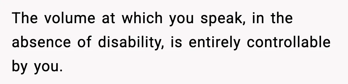 The volume at which you speak, in the absence of disability, is entirely controllable by you.