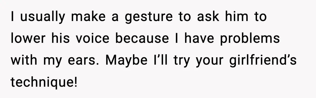 I usually make a gesture to ask him to lower his voice because I have problems with my ears. Maybe I’ll try your girlfriend’s technique!