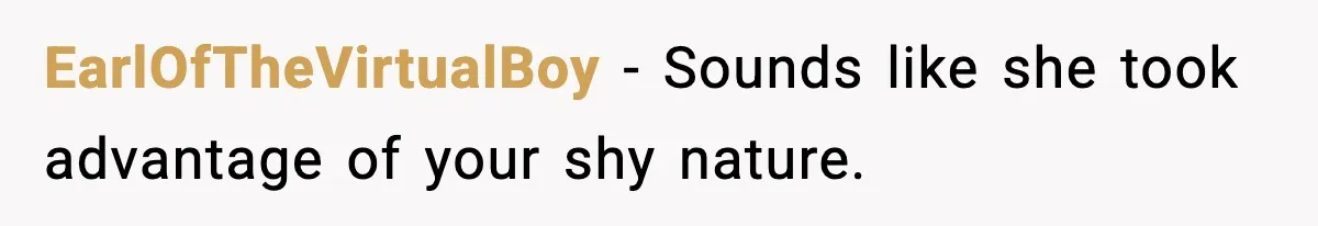 EarlOfTheVirtualBoy − Sounds like she took advantage of your shy nature.