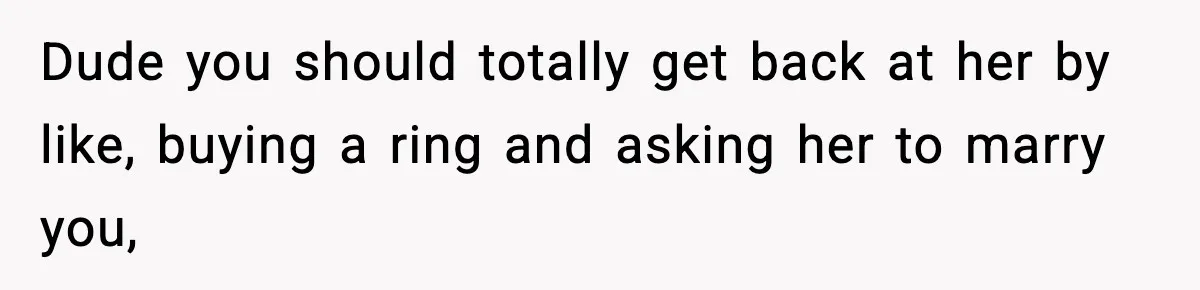 Dude you should totally get back at her by like, buying a ring and asking her to marry you,