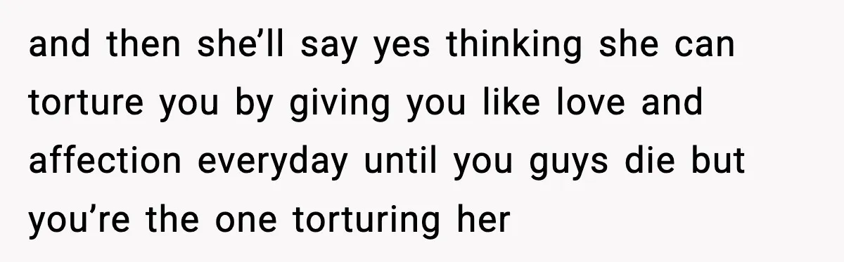 and then she’ll say yes thinking she can torture you by giving you like love and affection everyday until you guys die but you’re the one torturing her