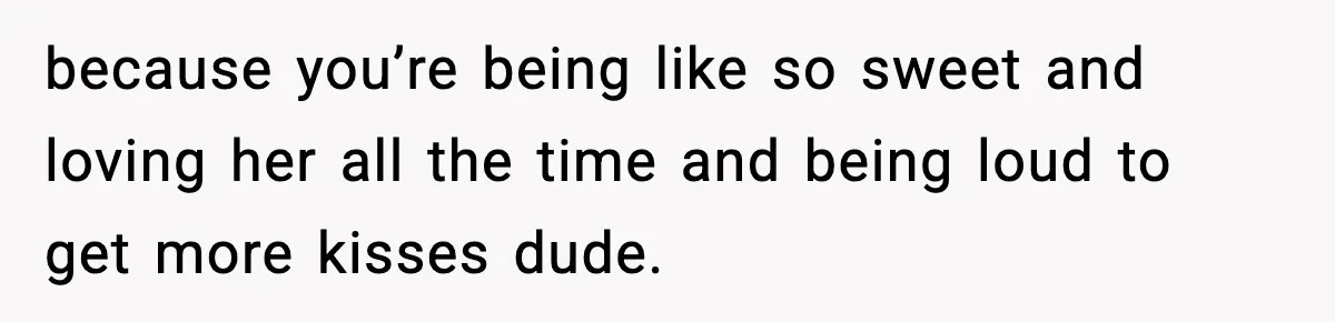 because you’re being like so sweet and loving her all the time and being loud to get more kisses dude.