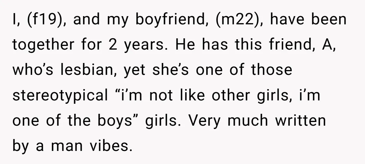 I, (f19), and my boyfriend, (m22), have been together for 2 years. He has this friend, A, who’s lesbian, yet she’s one of those stereotypical “i’m not like other girls,...