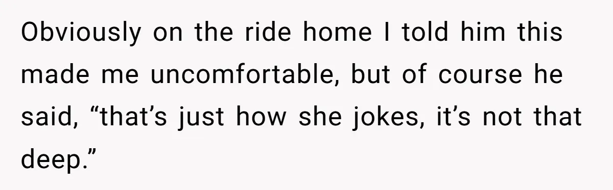 Obviously on the ride home I told him this made me uncomfortable, but of course he said, “that’s just how she jokes, it’s not that deep.”