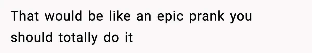That would be like an epic prank you should totally do it