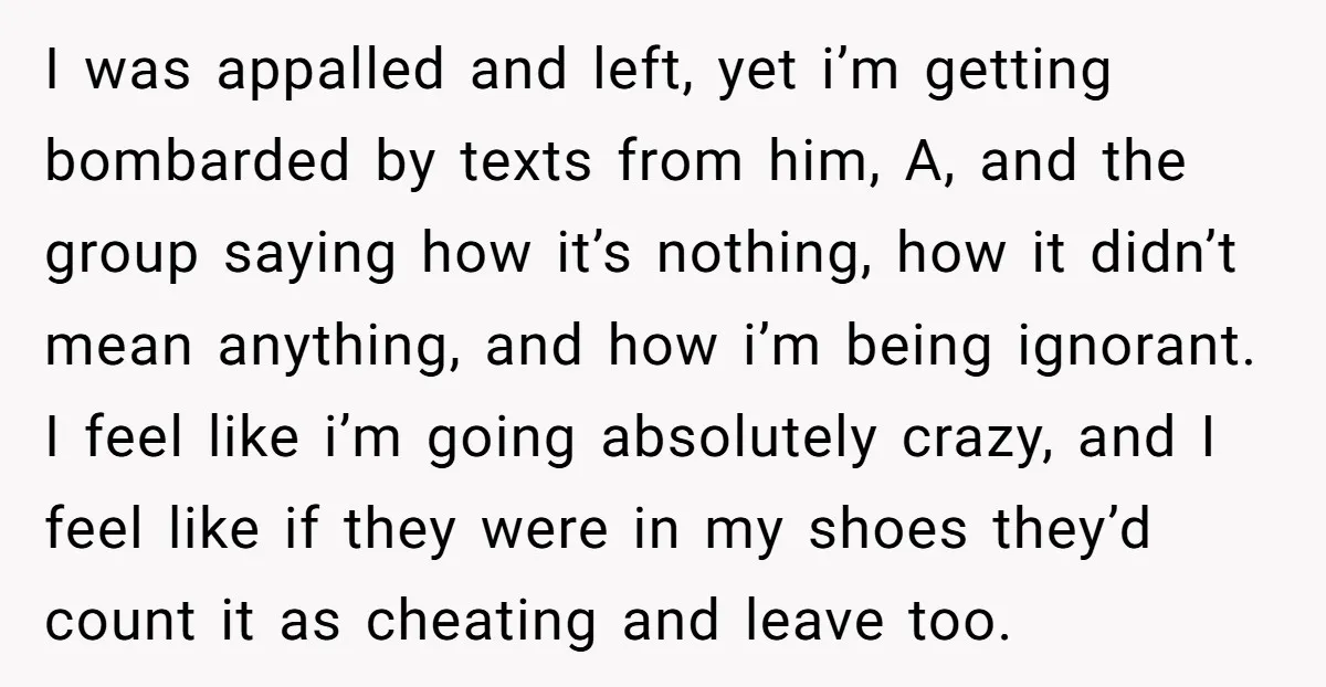 I was appalled and left, yet i’m getting bombarded by texts from him, A, and the group saying how it’s nothing, how it didn’t mean anything, and how i’m being...