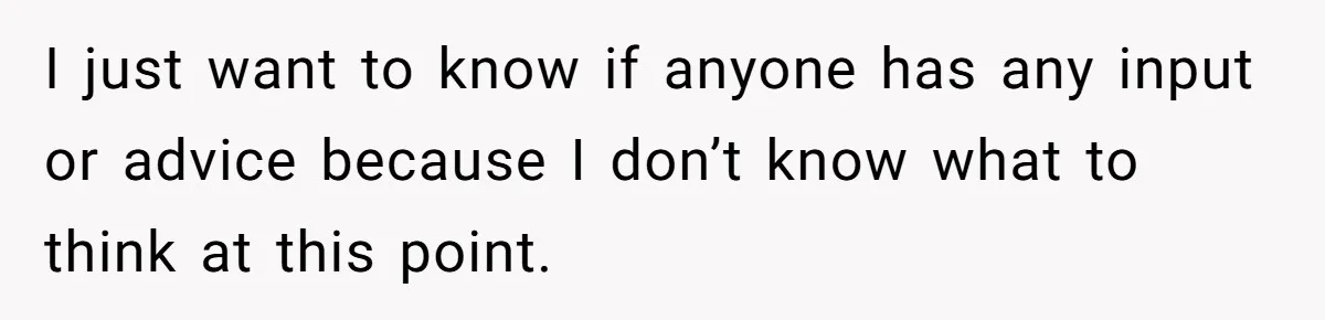 I just want to know if anyone has any input or advice because I don’t know what to think at this point.