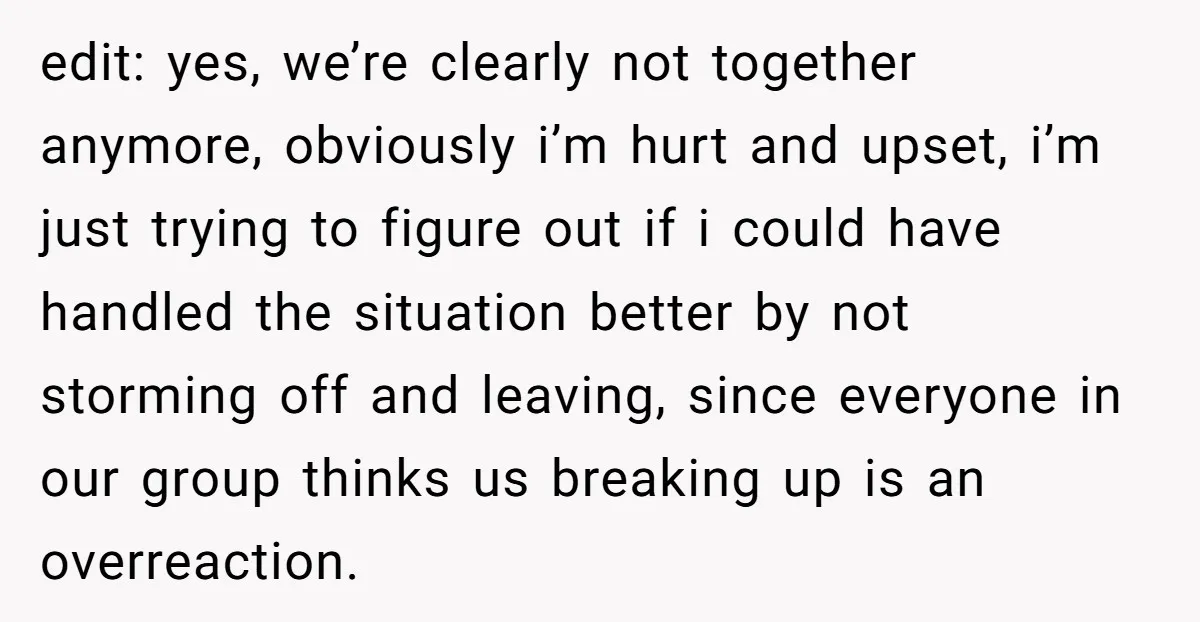 edit: yes, we’re clearly not together anymore, obviously i’m hurt and upset, i’m just trying to figure out if i could have handled the situation better by not storming off...
