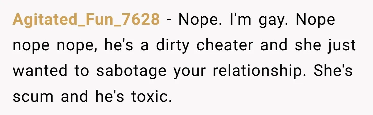 Agitated_Fun_7628 - Nope. I'm gay. Nope nope nope, he's a dirty cheater and she just wanted to sabotage your relationship. She's scum and he's toxic.