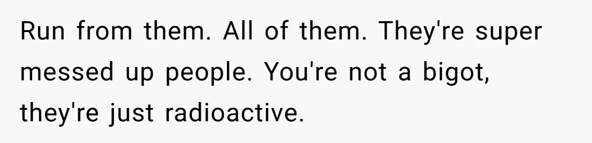 Run from them. All of them. They're super messed up people. You're not a bigot, they're just radioactive.
