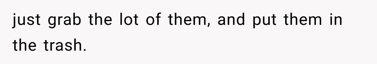 just grab the lot of them, and put them in the trash.