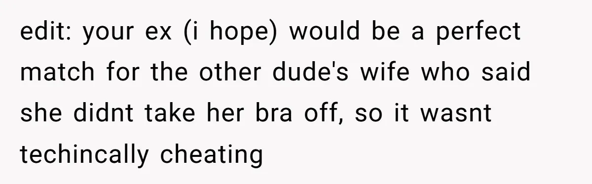 edit: your ex (i hope) would be a perfect match for the other dude's wife who said she didnt take her bra off, so it wasnt techincally cheating
