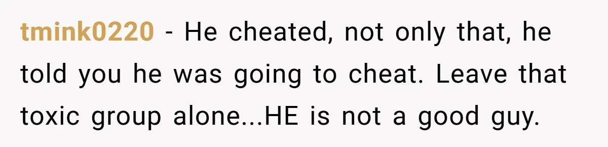 tmink0220 - He cheated, not only that, he told you he was going to cheat. Leave that toxic group alone...HE is not a good guy.