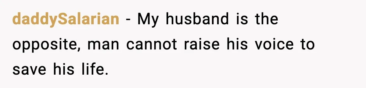 daddySalarian − My husband is the opposite, man cannot raise his voice to save his life.
