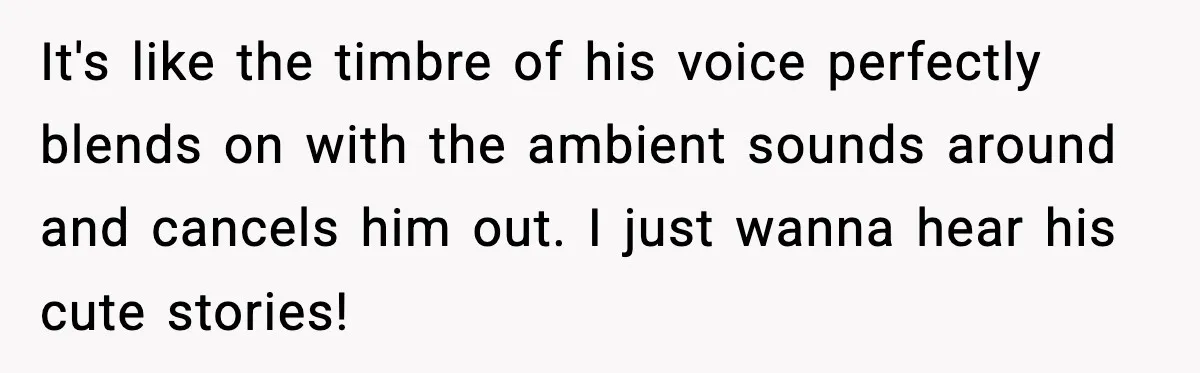It's like the timbre of his voice perfectly blends on with the ambient sounds around and cancels him out. I just wanna hear his cute stories!