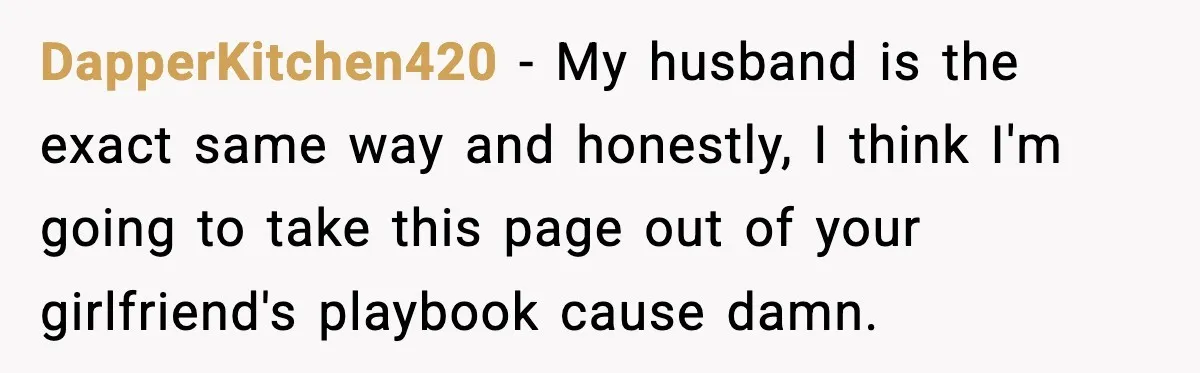 DapperKitchen420 − My husband is the exact same way and honestly, I think I'm going to take this page out of your girlfriend's playbook cause damn.