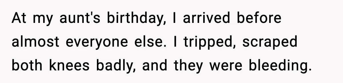 At my aunt's birthday, I arrived before almost everyone else. I tripped, scraped both knees badly, and they were bleeding.