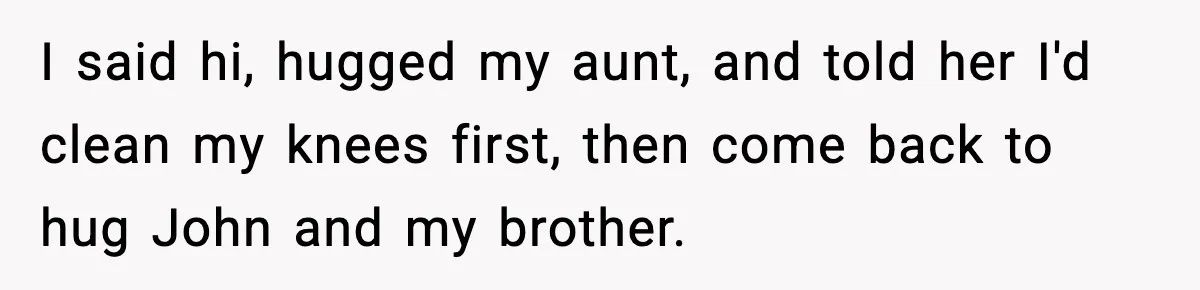 I said hi, hugged my aunt, and told her I'd clean my knees first, then come back to hug John and my brother.