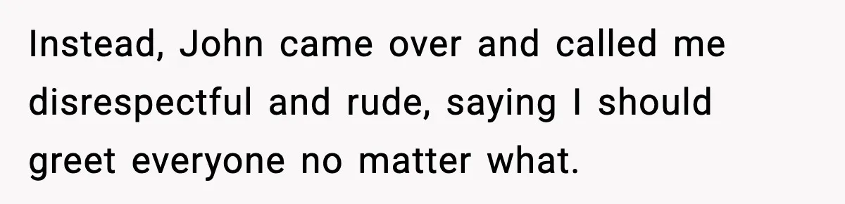 Instead, John came over and called me disrespectful and rude, saying I should greet everyone no matter what.