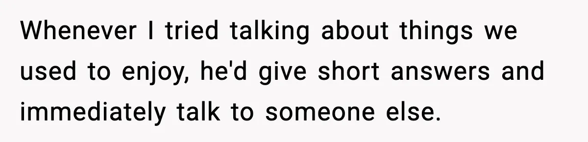 Whenever I tried talking about things we used to enjoy, he'd give short answers and immediately talk to someone else.