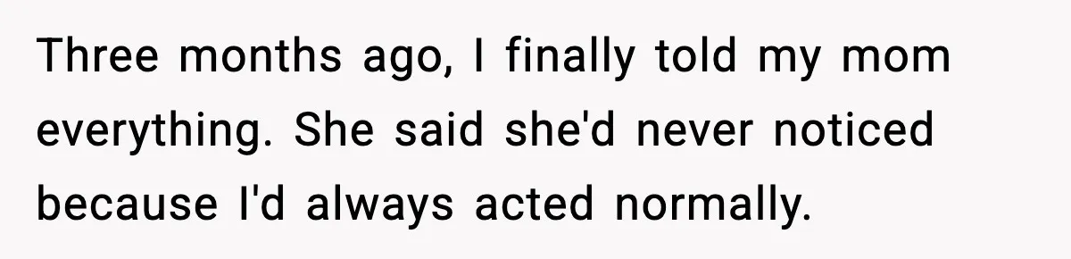 Three months ago, I finally told my mom everything. She said she'd never noticed because I'd always acted normally.