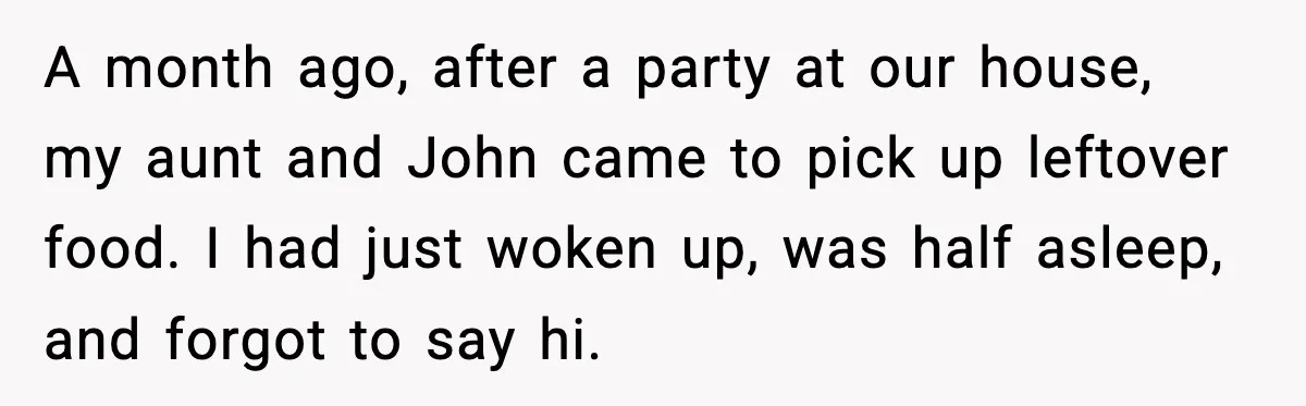 A month ago, after a party at our house, my aunt and John came to pick up leftover food. I had just woken up, was half asleep, and forgot to...