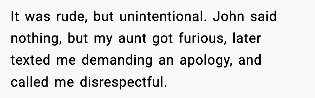 It was rude, but unintentional. John said nothing, but my aunt got furious, later texted me demanding an apology, and called me disrespectful.