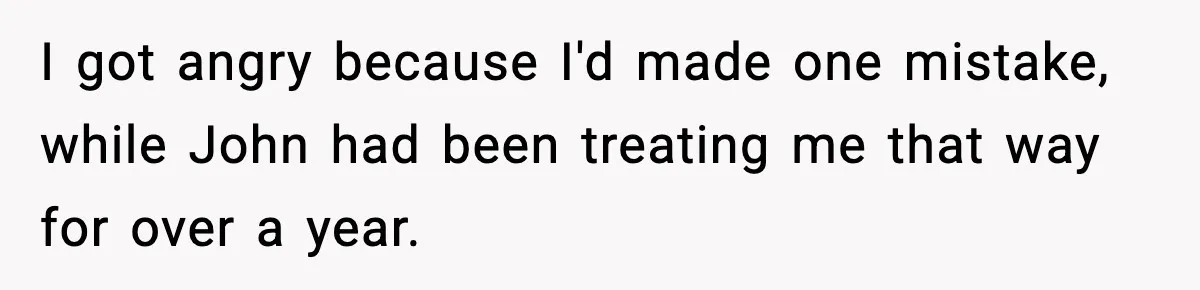 I got angry because I'd made one mistake, while John had been treating me that way for over a year.