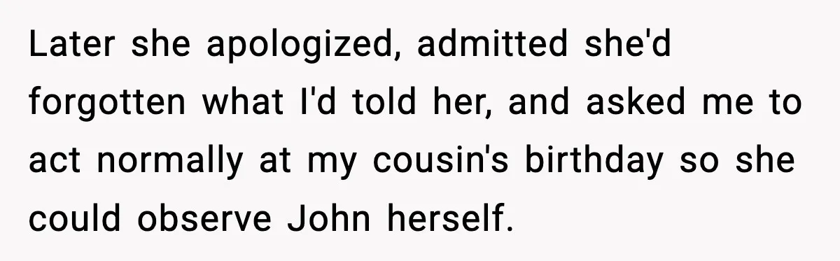 Later she apologized, admitted she'd forgotten what I'd told her, and asked me to act normally at my cousin's birthday so she could observe John herself.