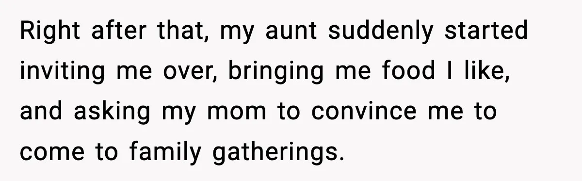Right after that, my aunt suddenly started inviting me over, bringing me food I like, and asking my mom to convince me to come to family gatherings.