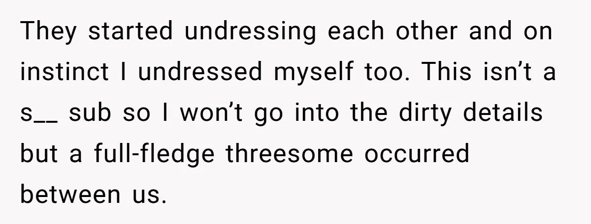 She Thought Her Boyfriend and Best Friend Were Sharing a Wild Joke, Until They Actually Slept Together They started undressing each other and on instinct I undressed myself too. This isn’t a s__ sub so I won’t go into the dirty details but a full-fledge threesome occurred...