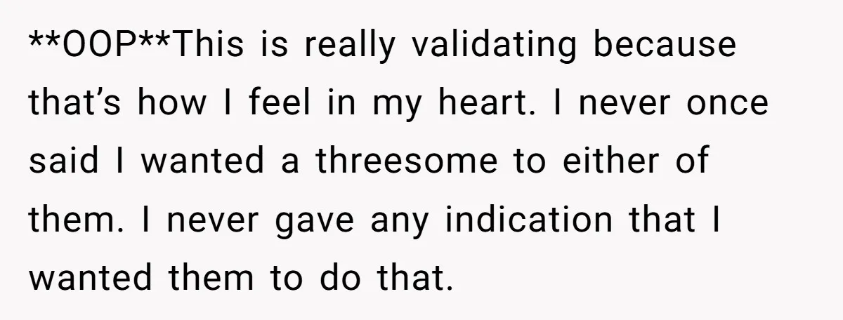 She Thought Her Boyfriend and Best Friend Were Sharing a Wild Joke, Until They Actually Slept Together **OOP**This is really validating because that’s how I feel in my heart. I never once said I wanted a threesome to either of them. I never gave any indication that...