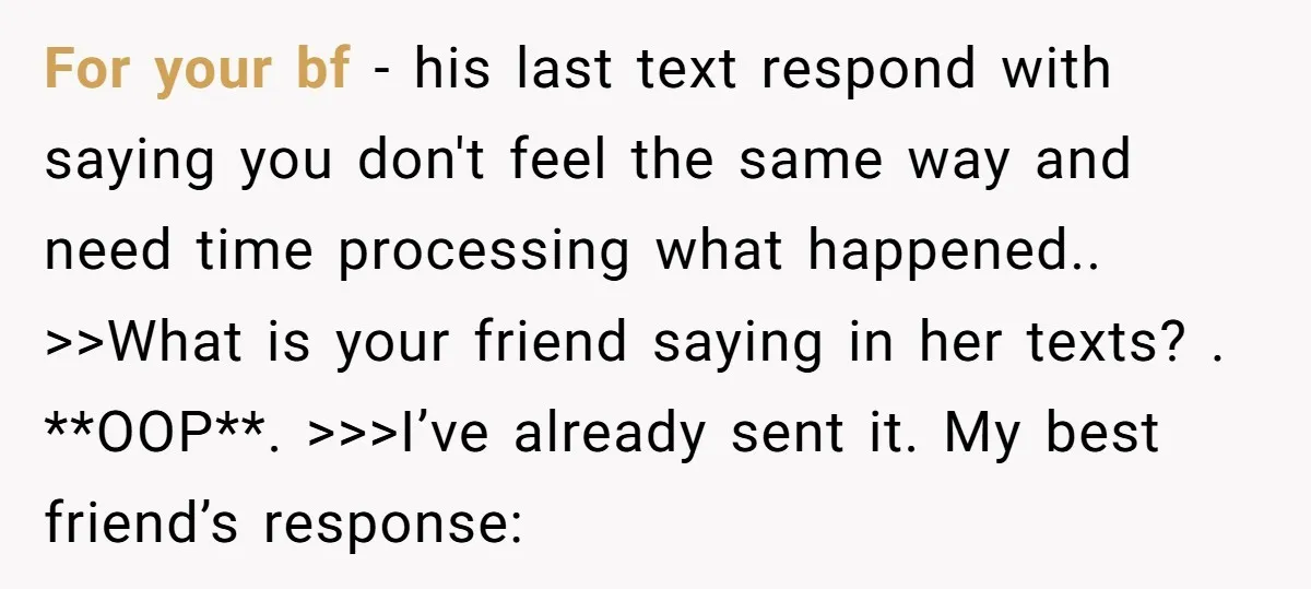 She Thought Her Boyfriend and Best Friend Were Sharing a Wild Joke, Until They Actually Slept Together For your bf - his last text respond with saying you don't feel the same way and need time processing what happened.. >>What is your friend saying in her texts?...