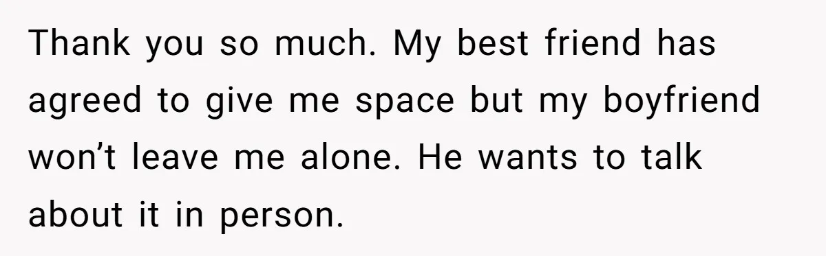 She Thought Her Boyfriend and Best Friend Were Sharing a Wild Joke, Until They Actually Slept Together Thank you so much. My best friend has agreed to give me space but my boyfriend won’t leave me alone. He wants to talk about it in person.