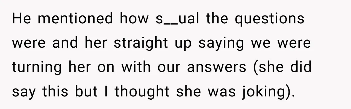 She Thought Her Boyfriend and Best Friend Were Sharing a Wild Joke, Until They Actually Slept Together He mentioned how s__ual the questions were and her straight up saying we were turning her on with our answers (she did say this but I thought she was joking).