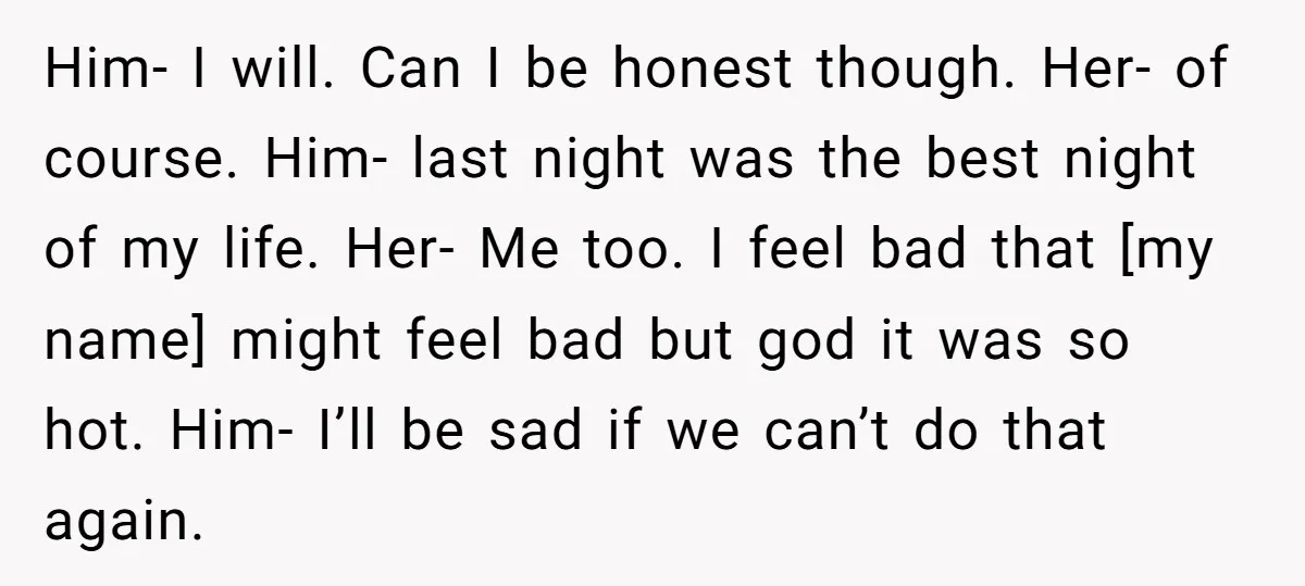 Him- I will. Can I be honest though. Her- of course. Him- last night was the best night of my life. Her- Me too. I feel bad that [my name]...
