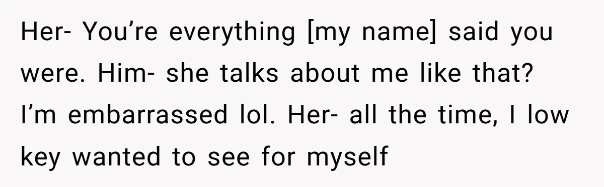 Her- You’re everything [my name] said you were. Him- she talks about me like that? I’m embarrassed lol. Her- all the time, I low key wanted to see for myself