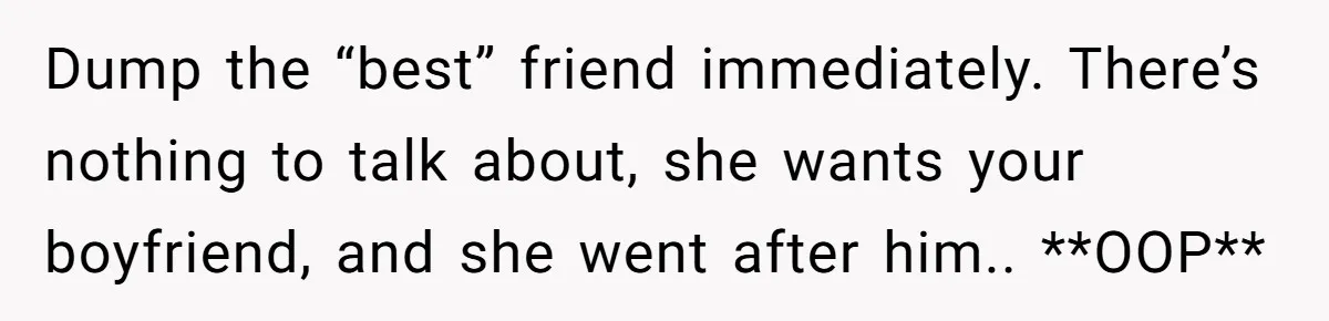 She Thought Her Boyfriend and Best Friend Were Sharing a Wild Joke, Until They Actually Slept Together Dump the “best” friend immediately. There’s nothing to talk about, she wants your boyfriend, and she went after him.. **OOP**