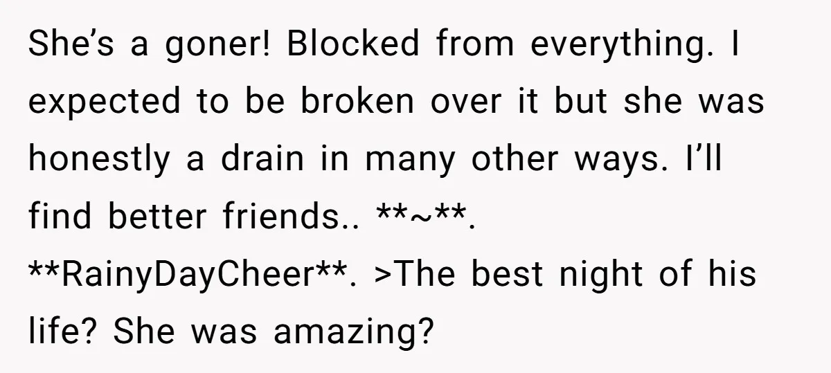 She Thought Her Boyfriend and Best Friend Were Sharing a Wild Joke, Until They Actually Slept Together She’s a goner! Blocked from everything. I expected to be broken over it but she was honestly a drain in many other ways. I’ll find better friends.. **~**. **RainyDayCheer**. >The...