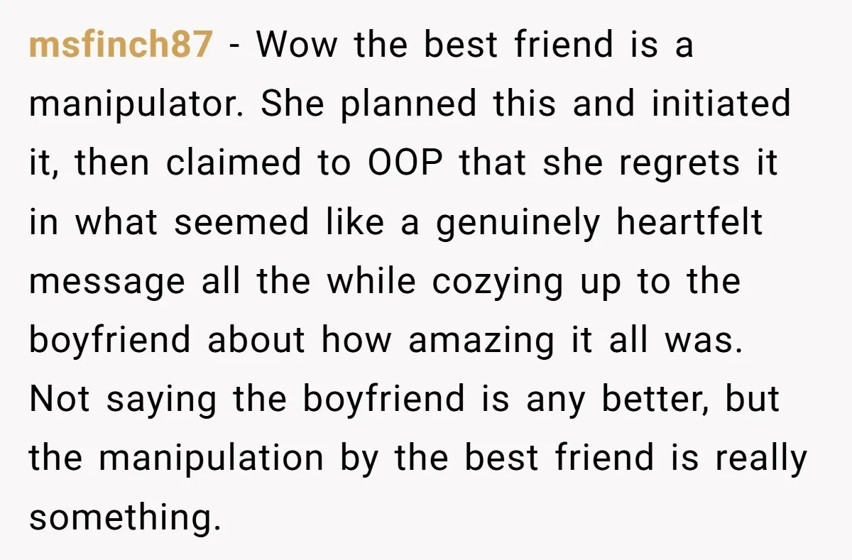 She Thought Her Boyfriend and Best Friend Were Sharing a Wild Joke, Until They Actually Slept Together msfinch87 − Wow the best friend is a manipulator. She planned this and initiated it, then claimed to OOP that she regrets it in what seemed like a genuinely heartfelt...